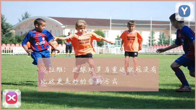 沙拉维：进球助罗马重返欧冠没有比这更美妙的告别方式