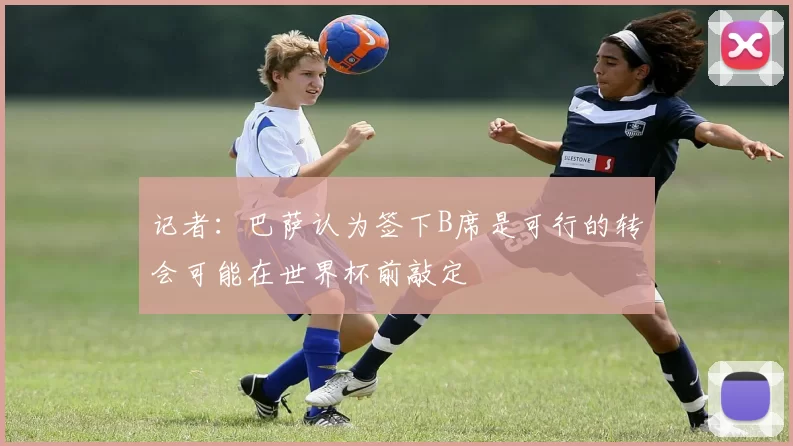 记者：巴萨认为签下B席是可行的转会可能在世界杯前敲定