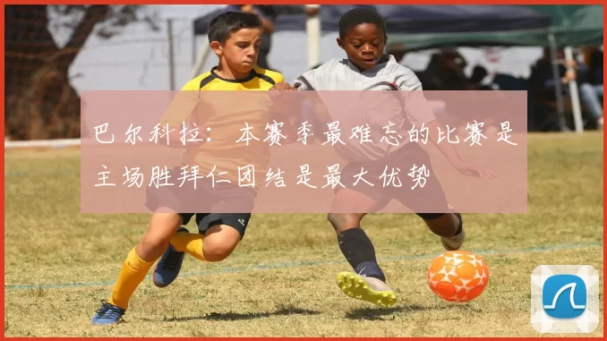 巴尔科拉：本赛季最难忘的比赛是主场胜拜仁团结是最大优势